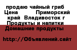 продаю чайный гриб › Цена ­ 350 - Приморский край, Владивосток г. Продукты и напитки » Домашние продукты   